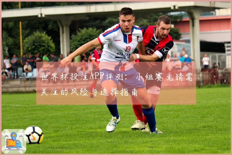 世界杯投注APP评测：小组赛竞猜需关注的风险与选择指南